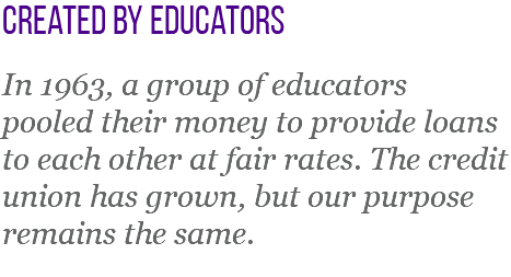 created by educators In 1963, a group of educators pooled their money to provide loans to each other at fair rates. The credit union has grown, but our purpose remains the same.