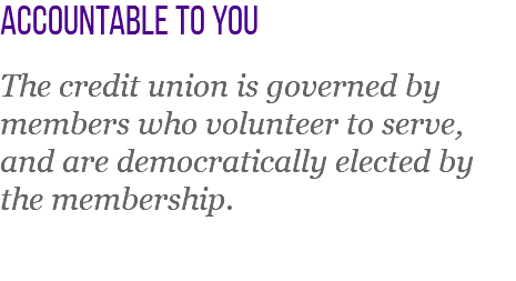 Accountable to you The credit union is governed by members who volunteer to serve, and are democratically elected by the membership.